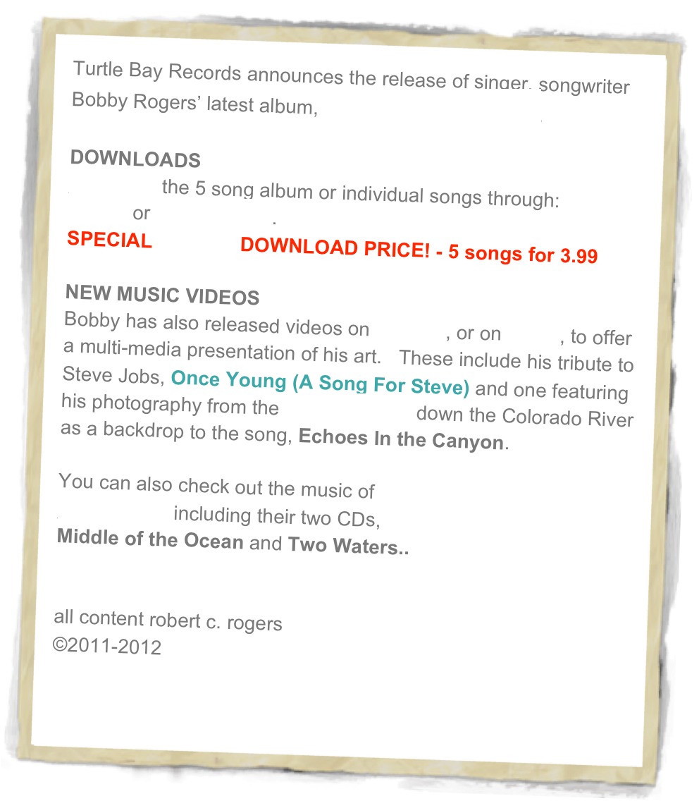 Turtle Bay Records announces the release of singer, songwriter Bobby Rogers’ latest album, ONCE YOUNG EP. 

DOWNLOADS
Download the 5 song album or individual songs through: 
iTunes or CDBaby.com.
SPECIAL CDBaby DOWNLOAD PRICE! - 5 songs for 3.99

NEW MUSIC VIDEOS
Bobby has also released videos on youtube, or on viemo, to offer a multi-media presentation of his art.   These include his tribute to Steve Jobs, Once Young (A Song For Steve) and one featuring his photography from the 15 day raft trip down the Colorado River as a backdrop to the song, Echoes In the Canyon.   

You can also check out the music of 
Coconut Joe including their two CDs,
Middle of the Ocean and Two Waters..


all content robert c. rogers
©2011-2012


