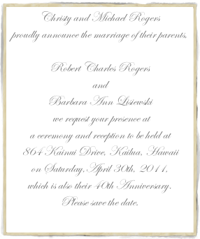Christy and Michael Rogersproudly announce the marriage of their parents,Robert Charles Rogers andBarbara Ann Lisiewski we request your presence ata ceremony and reception to be held at 864 Kainui Drive, Kailua, Hawaii on Saturday,April 30th, 2011,which is also their 40th Anniversary.Please save the date.
